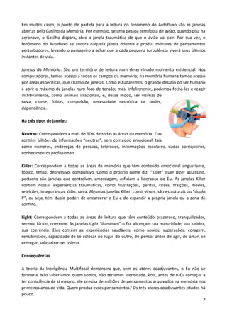 7
Em muitos casos, o ponto de partida para a leitura do fenômeno do Autofluxo são as janelas
abertas pelo Gatilho da Memória. Por exemplo, se uma pessoa tem fobia de avião, quando pisa na
aeronave, o Gatilho dispara, abre a janela traumática de que o avião vai cair. Por sua vez, o
fenômeno do Autofluxo se ancora naquela janela doentia e produz milhares de pensamentos
perturbadores, levando o passageiro a achar que a cada pequena turbulência viverá seus últimos
instantes de vida.
Janelas da Memória: São um território de leitura num determinado momento existencial. Nos
computadores, temos acesso a todos os campos da memória; na memória humana temos acesso
por áreas específicas, que chamo de janelas. Como estudaremos, o grande desafio do ser humano
é abrir o máximo de janelas num foco de tensão; mas, infelizmente, podemos fechá-las e reagir
institivamente, como animais irracionais, e, desse modo, ser vítimas de
raiva, ciúme, fobias, compulsão, necessidade neurótica de poder,
dependência.
Há três tipos de janelas:
Neutras: Correspondem a mais de 90% de todas as áreas da memória. Elas
contêm bilhões de informações “neutras”, sem conteúdo emocional, tais
como números, endereços de pessoas, telefones, informações escolares, dados corriqueiros,
conhecimentos profissionais.
Killer: Correspondem a todas as áreas da memória que têm conteúdo emocional angustiante,
fóbico, tenso, depressivo, compulsivo. Como o próprio nome diz, “Killer” quer dizer assassino,
portanto são janelas que controlam, amordaçam, asfixiam a liderança do Eu. As janelas Killer
contêm nossas experiências traumáticas, como frustrações, perdas, crises, traições, medos,
rejeições, inseguranças, ódio, raiva. Algumas janelas Killer, como vimos, são estruturais ou “duplo
P”, ou seja, têm duplo poder: de encarcerar o Eu e de expandir a própria janela ou a zona de
conflito.
Light: Correspondem a todas as áreas de leitura que têm conteúdo prazeroso, tranquilizador,
sereno, lúcido, coerente. As janelas Light “iluminam” o Eu, alicerçam sua maturidade, sua lucidez,
sua coerência. Elas contêm as experiências saudáveis, como apoios, superações, coragem,
sensibilidade, capacidade de se colocar no lugar do outro, de pensar antes de agir, de amar, se
entregar, solidarizar-se, tolerar.
Consequências
A teoria da Inteligência Multifocal demonstra que, sem os atores coadjuvantes, o Eu não se
formaria. Não saberíamos quem somos, não teríamos identidade. Pois, antes de o Eu começar a
ter consciência de si mesmo, ele precisa de milhões de pensamentos arquivados na memória nos
primeiros anos de vida. Quem produz esses pensamentos? Os três atores coadjuvantes citados há
pouco.
 