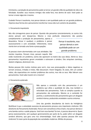 8
Entretanto, a produção de pensamentos pode se tornar um grande vilão da qualidade de vida e da
felicidade. Acredite: seus maiores inimigos não estão fora, mas dentro de você. Você pode se
tornar o maior algoz de si mesmo.
Cuidado! Pensar é excelente, mas pensar demais e sem qualidade pode ser um grande problema.
Vejamos duas formas de o pensamento transformar nossa vida num canteiro de pesadelos.
1. Pensamento inquietante
Nós não conseguimos parar de pensar. Quando não pensamos conscientemente, os outros três
atores pensam sem desejarmos. Mesmo o mais profundo relaxamento não paralisa
completamente a produção de pensamentos, apenas a
desacelera. Pensar é saudável, o problema é pensar
excessivamente e com ansiedade. Infelizmente, nossa
mente tem se tornado uma fonte e preocupações.
As pessoas vivem atormentadas com suas atividades. São
mentes inquietas. Pensam nisso, pensam naquilo. Mal
estão resolvendo um problema, outros dez aparecem no teatro das suas ideias. Alerte-se. Seus
pensamentos inquietantes geram ansiedade e estressam o cérebro. Eles aniquilam cientistas,
abatem religiosos, destronam reis.
Muitas pessoas têm muitos motivos para sorrir, mas suas preocupações e ideias negativas as
tornam ansiosas, irritadas e tristes. Não descansam. Vivem fatigadas. Às vezes, têm um caráter
nobre, são especialistas em resolver problemas dos outros, mas não os seus. Não lideram seus
pensamentos. Você sabe investir em si mesmo?
2. Pensamento acelerado
Não apenas o conteúdo ruim dos pensamentos é um
problema que afeta a qualidade de vida, mas também a
velocidade dos pensamentos. Tudo se complica quando os
pensamentos são acelerados. Mesmo se o conteúdo for
positivo, o aceleramento dos pensamentos gera um desgaste
cerebral intenso, produzindo ansiedade e outros sintomas.
Uma das grandes descobertas da teoria da Inteligência
Multifocal é que a velocidade excessiva do pensamento provoca uma importante síndrome: SPA
(Síndrome do Pensamento Acelerado). Pensar com consciência crítica é bom, mas pensar demais é
uma bomba contra a saúde psíquica. Você tem essa bomba? Se tem, é preciso desarmá-la. Quem
pensa excessivamente, sem qualquer gerenciamento por parte do Eu, pode sofrer um desgaste
cerebral altíssimo, que gera uma rica sintomatologia. Você sabe quantas pessoas têm essa
síndrome? A maior parte da população das sociedades modernas. Bilhões de pessoas.
Pensar é excelente, mas
pensar demais e sem
qualidade pode ser um
grande problema.
 