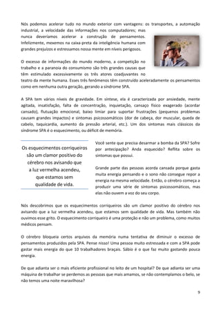 9
Nós podemos acelerar tudo no mundo exterior com vantagens: os transportes, a automação
industrial, a velocidade das informações nos computadores; mas
nunca deveríamos acelerar a construção de pensamentos.
Infelizmente, mexemos na caixa-preta da inteligência humana com
grandes prejuízos e estressamos nossa mente em níveis perigosos.
O excesso de informações do mundo moderno, a competição no
trabalho e a paranoia do consumismo são três grandes causas que
têm estimulado excessivamente os três atores coadjuvantes no
teatro da mente humana. Esses três fenômenos têm construído aceleradamente os pensamentos
como em nenhuma outra geração, gerando a síndrome SPA.
A SPA tem vários níveis de gravidade. Em síntese, ela é caracterizada por ansiedade, mente
agitada, insatisfação, falta de concentração, inquietação, cansaço físico exagerado (acordar
cansado), flutuação emocional, baixo limiar para suportar frustrações (pequenos problemas
causam grandes impactos) e sintomas psicossomáticos (dor de cabeça, dor muscular, queda de
cabelo, taquicardia, aumento da pressão arterial, etc.). Um dos sintomas mais clássicos da
síndrome SPA é o esquecimento, ou déficit de memória.
Você sente que precisa desarmar a bomba da SPA? Sofre
por antecipação? Anda esquecido? Reflita sobre os
sintomas que possui.
Grande parte das pessoas acorda cansada porque gasta
muita energia pensando e o sono não consegue repor a
energia na mesma velocidade. Então, o cérebro começa a
produzir uma série de sintomas psicossomáticos, mas
elas não ouvem a voz do seu corpo.
Nós descobrimos que os esquecimentos corriqueiros são um clamor positivo do cérebro nos
avisando que a luz vermelha acendeu, que estamos sem qualidade de vida. Mas também não
ouvimos esse grito. O esquecimento corriqueiro é uma proteção e não um problema, como muitos
médicos pensam.
O cérebro bloqueia certos arquivos da memória numa tentativa de diminuir o excesso de
pensamentos produzidos pela SPA. Pense nisso! Uma pessoa muito estressada e com a SPA pode
gastar mais energia do que 10 trabalhadores braçais. Sábio é o que faz muito gastando pouca
energia.
De que adianta ser o mais eficiente profissional no leito de um hospital? De que adianta ser uma
máquina de trabalhar se perdemos as pessoas que mais amamos, se não contemplamos o belo, se
não temos uma noite maravilhosa?
Os esquecimentos corriqueiros
são um clamor positivo do
cérebro nos avisando que
a luz vermelha acendeu,
que estamos sem
qualidade de vida.
 