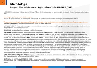 2
A PERSPECTIVA registrou no Tribunal Superior Eleitoral (TSE), no dia 01 de outubro, o seu terceiro projeto de pesquisa eleitoral na cidade de Manaus, em
2020.
Metodologia e período de realização da pesquisa:
Pesquisa do tipo quantitativo, por amostragem, com aplicação de questionário estruturado e abordagem pessoal em pontos de fluxo.
Plano amostral e ponderação quanto a sexo, idade, grau de instrução e nível econômico do entrevistado; intervalo de confiança e margem de erro:
a) PÚBLICO PESQUISADO: eleitores residentes na área urbana da cidade de Manaus;
b) TIPO DE AMOSTRA: aleatória, com cotas por três variáveis de controle em diversos pontos (shopping centers, supermercados, lojas, ruas de comercio e
afins) nos bairros previamente selecionados;
c) TAMANHO DA AMOSTRA: foram realizadas 1.000 (mil) entrevistas;
d) PONDERAÇÃO: a distribuição da amostra pela variável SEXO será de 52,9% feminino e 47,1% masculino, e na variável IDADE, a distribuição será a
seguinte: 16-24 anos (16,9%), 25-34 anos (24,3%), 35-44 anos (23,3%) e acima de 45 anos (35,5%). A ponderação será igual a 1 (um) para essas duas
variáveis, conforme a proporção dos números oficiais do Tribunal Superior Eleitoral (TSE). Quanto à variável GRAU DE INSTRUÇÃO, a distribuição seria a
seguinte pelo TSE: Ensino Fundamental (24,8%), Ensino Médio (52,3%) e Ensino Superior (22,9%). Entretanto, considerando-se que essa base do Tribunal
não é atualizada ano após ano, à natural mobilidade existente entre os níveis educacionais, com uma quantidade maior de pessoas que ascendem do médio
para o superior e do fundamental para o médio, a Perspectiva acredita que os números mais próximos à realidade da capital amazonense são os seguintes:
Ensino Fundamental (21%), Ensino Médio (52%) e Ensino Superior (27%), onde realizamos 50 mil entrevistas neste ano que apontam para esta proporção e
pelo volume de entrada de novos alunos nas quase trinta instituições de ensino superior. E por último, no que se refere à variável NÍVEL ECONÔMICO,
excepcionalmente neste ano, nossos questionários não conterão a pergunta relativa à questão da renda, por motivo da pandemia do novo coronavírus ter
afetado bruscamente a economia nacional, tendo como consequência, sobretudo, o aumento da taxa de desemprego e perda de renda, o que fez
“derreter” todos os índices econômicos brasileiros mais recentes, especialmente os do IBGE e do Instituto de Pesquisa Econômica Aplicada (Ipea),
impedindo-nos de mensurar a proporção mais correta para que a amostra possa espelhar o seu universo. A Perspectiva considera que a aplicação
indiscriminada dessa ponderação com certeza produziria distorções nos resultados;
e) ÁREA FÍSICA DE REALIZAÇÃO DA PESQUISA: a pesquisa será realizada nas seis zonas administrativas da área urbana da cidade de Manaus, contemplando
mais de 90% dos bairros oficiais segundo o atual plano Diretor;
f) INTERVALO DE CONFIANÇA/MARGEM DE ERRO: a margem de erro máxima estimada é de 3,1%, para mais ou para menos, com um grau de
confiabilidade de 95%, o que significa dizer que se fossem feitas 100 entrevistas com a mesma metodologia, 95 estariam dentro da margem de erro
prevista.
Metodologia
Pesquisa Eleitoral - Manaus - Registrada no TSE - AM-09713/2020
 