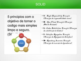 SOLID
5 principios com o
objetivo de tornar o
codigo mais simples
limpo e seguro.
(SOLIDO)
● S  - Single Responsiblity Principle
(Princípio da responsabilidade única)
● O - Open-Closed Principle (Princípio
Aberto-Fechado)
● L - Liskov Substitution Principle (Princípio 
da substituição de Liskov)
● I -  Interface Segregation Principle
(Princípio da Segregação da Interface)
● D - Dependency Inversion Principle 
(Princípio da inversão da dependência)
 