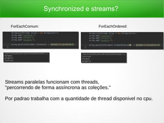 Synchronized e streams?
Streams paralelas funcionam com threads,
"percorrendo de forma assíncrona as coleções."
Por padrao trabalha com a quantidade de thread disponivel no cpu.
ForEachComum: ForEachOrdered:
 