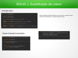 SOLID- L Substituição de Liskov
Quando subtipos não alteram atributos do seu tipo base e consegue manter o
contexto de funcionamento, o principio permanece intacto.
Exemplo Bom :
Classe Estende Funcionário :
 