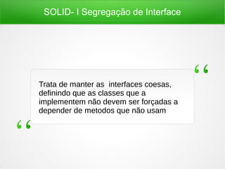 SOLID- I Segregação de Interface
Trata de manter as interfaces coesas,
definindo que as classes que a
implementem não devem ser forçadas a
depender de metodos que não usam
 