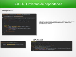 SOLID- D Inversão de dependência
Utilizando a interface Repository e injetando a mesma na classe cria-se um contrato,
um padrão assim evitando que seja quebrado e diminuindo a dependencia de
classes.Aumentando abstração.
Exemplo Bom :
@Awtowired
 