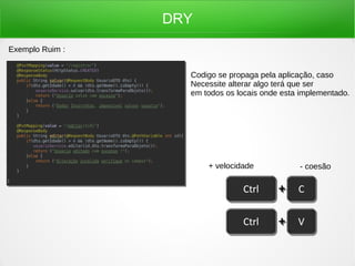 DRY
Exemplo Ruim :
Codigo se propaga pela aplicação, caso
Necessite alterar algo terá que ser
em todos os locais onde esta implementado.
+ velocidade - coesão
 