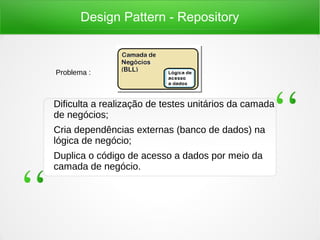 Design Pattern - Repository
Dificulta a realização de testes unitários da camada
de negócios;
Cria dependências externas (banco de dados) na
lógica de negócio;
Duplica o código de acesso a dados por meio da
camada de negócio.
Problema :
 