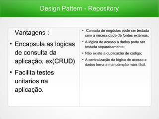 Design Pattern - Repository
Vantagens :
●
Encapsula as logicas
de consulta da
aplicação, ex(CRUD)
●
Facilita testes
unitarios na
aplicação.
●
Camada de negócios pode ser testada
sem a necessidade de fontes externas;
●
A lógica de acesso a dados pode ser
testada separadamente;
●
Não existe a duplicação de código;
●
A centralização da lógica de acesso a
dados torna a manutenção mais fácil.
 