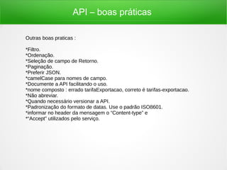 API – boas práticas
Outras boas praticas :
*Filtro.
*Ordenação.
*Seleção de campo de Retorno.
*Paginação.
*Preferir JSON.
*camelCase para nomes de campo.
*Documente a API facilitando o uso.
*nome composto : errado tarifaExportacao, correto é tarifas-exportacao.
*Não abreviar.
*Quando necessário versionar a API.
*Padronização do formato de datas. Use o padrão ISO8601.
*informar no header da mensagem o “Content-type” e
*“Accept” utilizados pelo serviço.
 