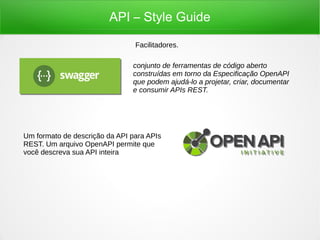 API – Style Guide
Facilitadores.
conjunto de ferramentas de código aberto
construídas em torno da Especificação OpenAPI
que podem ajudá-lo a projetar, criar, documentar
e consumir APIs REST.
Um formato de descrição da API para APIs
REST. Um arquivo OpenAPI permite que
você descreva sua API inteira
 
