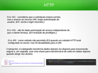 HTTP
Erro 401 : considerou que a solicitacao estava correta,considerou que a solicitacao estava correta,
mas o acesso ao recurso URL exige autenticação domas o acesso ao recurso URL exige autenticação do
usuário. (EX: senha e login incorreto.)usuário. (EX: senha e login incorreto.)
Erro 403 : não foi dada autorização de acesso independente donão foi dada autorização de acesso independente do
que o cliente forneça. (EX:que o cliente forneça. (EX:restrição de privilégios.)restrição de privilégios.)
Erro 405 : como método não permitido (EX:quando um método HTTP estácomo método não permitido (EX:quando um método HTTP está
configurado no server, mas foi desabilitado para a URI.configurado no server, mas foi desabilitado para a URI.
Criptografia: A criptografia transforma dados legíveis em ilegíveis para transmissãoA criptografia transforma dados legíveis em ilegíveis para transmissão
segura e, em seguida, usar uma chave para transformá-lo de volta em dados legíveissegura e, em seguida, usar uma chave para transformá-lo de volta em dados legíveis
quando atinge seu destino.quando atinge seu destino.
 