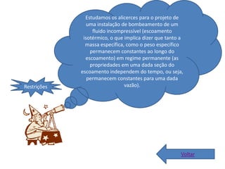 Estudamos os alicerces para o projeto de
                uma instalação de bombeamento de um
                  fluido incompressível (escoamento
              isotérmico, o que implica dizer que tanto a
               massa específica, como o peso específico
                 permanecem constantes ao longo do
               escoamento) em regime permanente (as
                 propriedades em uma dada seção do
             escoamento independem do tempo, ou seja,
                permanecem constantes para uma dada
Restrições                      vazão).




                                                        Voltar
 