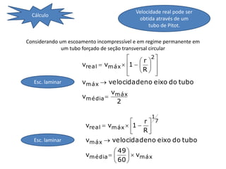 Velocidade real pode ser
  Cálculo
                                           obtida através de um
                                               tubo de Pitot.

Considerando um escoamento incompressível e em regime permanente em
              um tubo forçado de seção transversal circular
                                              2
                                           r  
                     vre al  vm áx  1    
                                      
                                          R  
   Esc. laminar      vm áx  velocidadeno eixo do tubo
                                  vm áx
                     vm é dia 
                                   2

                                                1
                                          r    7
                      vre al  vm áx  1  
                                          R
   Esc. laminar       vm áx  velocidadeno eixo do tubo
                                  49 
                      vm é dia        vm áx
                                  60 
 