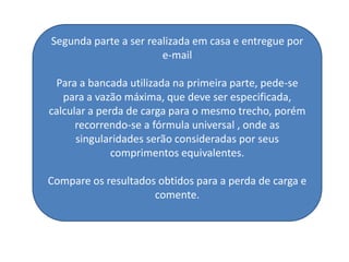 Segunda parte a ser realizada em casa e entregue por
                       e-mail

 Para a bancada utilizada na primeira parte, pede-se
   para a vazão máxima, que deve ser especificada,
calcular a perda de carga para o mesmo trecho, porém
      recorrendo-se a fórmula universal , onde as
      singularidades serão consideradas por seus
              comprimentos equivalentes.

Compare os resultados obtidos para a perda de carga e
                     comente.
 