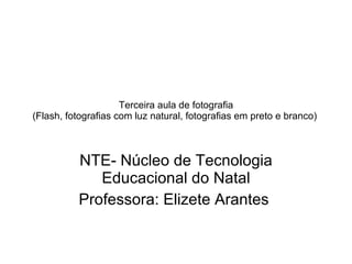 Terceira aula de fotografia (Flash, fotografias com luz natural, fotografias em preto e branco)  NTE- Núcleo de Tecnologia Educacional do Natal Professora: Elizete Arantes  