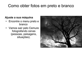 Como obter fotos em preto e branco Ajuste a sua máquina  Encontre o menu preto e branco  Vamos sair pelo Cemure fotografando cenas (pessoas, paisagens, situações). 