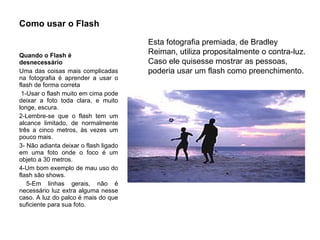 Como usar o Flash Quando o Flash é  desnecessário   Uma das coisas mais complicadas na fotografia é aprender a usar o flash de forma correta 1-Usar o flash muito em cima pode deixar a foto toda clara, e muito longe, escura.  2-Lembre-se que o flash tem um alcance limitado, de normalmente três a cinco metros, às vezes um pouco mais. 3- Não adianta deixar o flash ligado em uma foto onde o foco é um objeto a 30 metros.  4-Um bom exemplo de mau uso do flash são shows. 5-Em linhas gerais, não é necessário luz extra alguma nesse caso. A luz do palco é mais do que suficiente para sua foto. Esta fotografia premiada, de Bradley Reiman, utiliza propositalmente o contra-luz. Caso ele quisesse mostrar as pessoas, poderia usar um flash como preenchimento. 