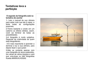 Tentativas leva a perfeição O segredo da fotografia está na tentativa de acertar 1- Leia o manual da sua câmera para saber tudo que ela é capaz, e tente todas as configurações possíveis.  2-Treine bastante e anote em um caderno os efeitos obtidos, assim, você vai lembrar de todas as possibilidades. 3-A fotografia é muito subjetiva. Depende da criatividade de quem está fotografando.. 4-O mais importante é aprender a dominar a luz e sua câmera, para depois fazer o que quiser.  5-Não se contente apenas com uma fotografia do tema pretendido, tire várias de vários ângulos e verá que uma,duas ou três fotografias ficarão MARAVILHOSAS 