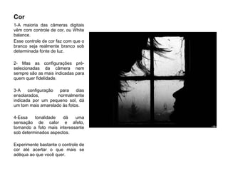 Cor  1-A maioria das câmeras digitais vêm com controle de cor, ou White balance.  Esse controle de cor faz com que o branco seja realmente branco sob determinada fonte de luz. 2- Mas as configurações pré-selecionadas da câmera nem sempre são as mais indicadas para quem quer fidelidade.  3-A configuração para dias ensolarados, normalmente indicada por um pequeno sol, dá um tom mais amarelado às fotos. 4-Essa tonalidade dá uma sensação de calor e afeto, tornando a foto mais interessante sob determinados aspectos. Experimente bastante o controle de cor até acertar o que mais se adéqua ao que você quer.  
