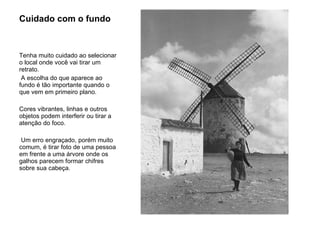 Cuidado com o fundo  Tenha muito cuidado ao selecionar o local onde você vai tirar um retrato. A escolha do que aparece ao fundo é tão importante quando o que vem em primeiro plano.  Cores vibrantes, linhas e outros objetos podem interferir ou tirar a atenção do foco. Um erro engraçado, porém muito comum, é tirar foto de uma pessoa em frente a uma árvore onde os galhos parecem formar chifres sobre sua cabeça.  