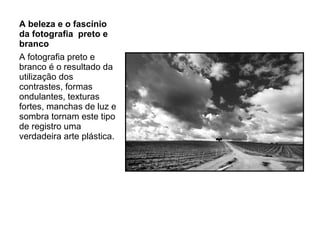 A beleza e o fascínio da fotografia  preto e branco A fotografia preto e branco é o resultado da utilização dos contrastes, formas ondulantes, texturas fortes, manchas de luz e sombra tornam este tipo de registro uma verdadeira arte plástica. 