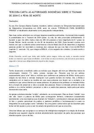 TERCEIRA CARTA AS AUTORIDADES INDONÉSIAS SOBRE O TSUNAMI DE 2004 E A 
PENA DE MORTE 
TERCEIRA CARTA AS AUTORIDADES INDONÉSIAS SOBRE O TSUNAMI
DE 2004 E A PENA DE MORTE
 
Saudações. 
 
Eu sou Eric Campos Bastos Guedes, brasileiro, sétimo colocado na Olimpíada Iberoamericana                       
de Matemática Universitária em 2006, autor do e­book “FÓRMULAS PARA NÚMEROS                     
PRIMOS” e trabalhando atualmente como pesquisador independente. 
 
Nas duas cartas anteriores eu coloquei algumas questões pertinentes. A principal dizia respeito                         
à possibilidade de o Tsunami de 2004 poder, ou não, ter sido provocado artificialmente. O                             
tsunami a que me refiro matou mais de 200 mil pessoas e teve magnitude de 9.1 graus na                                   
Escala Richter, tendo ocorrido no dia 26 de dezembro de 2004. Esse tsunami ocorreu num                             
horário em que o ocidente ainda comemorava o dia de Natal (dia 25 de dezembro) e algumas                                 
pessoas podem ter recordado a ​matança das crianças ​de que nos fala o livro de MATEUS                               
(capítulo 2, versículo 16), que integra a BÍBLIA, o livro sagrado dos cristãos. Lá está escrito o                                 
seguinte: 
 
Então Herodes, vendo que tinha sido iludido pelos magos, irritou­se muito, e mandou matar                           
todos os meninos que havia em Belém, e em todos os seus contornos, de dois anos para baixo,                                   
segundo o tempo que diligentemente inquirira dos magos. 
 
Mateus 2:16 
 
Tenho observado e meditado sobre as notícias que chegam até mim por diferentes meios de                             
comunicação: Internet, TV, rádio, jornais, revistas etc. Percebo que há um esforço                       
surpreendente para “criar” fatos e notícias que confirmem as palavras da Bíblia. Ainda que a                             
criação de tais fatos e notícias impliquem num grande número de mortes. Ora, a Bíblia é                               
verdadeira em si mesma na medida em que suas palavras nos fazem ver a verdade e na                                 
medida em que somos libertos por essas palavras. As palavras dos profetas e a verdade bíblica                               
tem a função de preservar a vida e a saúde das pessoas. Essa é a intenção primeira de cada                                     
profeta e é a minha também: preservar a vida e a saúde das pessoas, razão pela qual estou                                   
escrevendo essa carta. 
 
As igrejas autodenominadas “cristãs”, entretanto, se corromperam. Elas se dizem “cristãs”, mas                       
não são. Usam a palavra da Bíblia para conseguirem dinheiro, ordenarem assassinatos                       
(prometendo uma recompensa que chamam de “bênção”), corromperem crianças sexualmente                   
(é fato o grande percentual de padres e pastores pedófilos e homossexuais) e usam os                             
integrantes de suas igrejas como “soldados” de uma guerra contra todos que se levantam para                             
tentar ​de fato​ ajudar o povo a sair do estado de ignorância em que se encontra. 
 
Uma das táticas que as igrejas e os serviços de inteligência empregam é a criação de diversas                                 
situações que sugerem alguma conduta absolutamente reprovável da parte das pessoas que                       
intentam ajudar o povo de fato. 
 
 
 