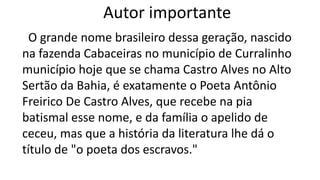 Autor importante
O grande nome brasileiro dessa geração, nascido
na fazenda Cabaceiras no município de Curralinho
município hoje que se chama Castro Alves no Alto
Sertão da Bahia, é exatamente o Poeta Antônio
Freirico De Castro Alves, que recebe na pia
batismal esse nome, e da família o apelido de
ceceu, mas que a história da literatura lhe dá o
título de "o poeta dos escravos."
 