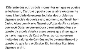Diferente dos outros dois momentos em que os poetas
se fechavam, Castro é o poeta que se abre exatamente
numa Liberdade da expressão, falar dos problemas
digamos sociais daquele exato momento no Brasil, bom
Castro Alves com Navio Negreiro ,Vozes da África é bom
que você Observe que embora o romantismo fosse o
oposto da escola clássica esses versos que disse agora
de navio negreiro de Castro Alves, aproxima-se em
muito dos valores de Camões repito o romantismo é o
oposto do que fura o clássico São inimigos literários
digamos assim.
 