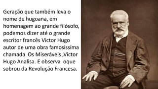 Geração que também leva o
nome de hugoana, em
homenagem ao grande filósofo,
podemos dizer até o grande
escritor francês Victor Hugo
autor de uma obra famosissíma
chamada Os Miseráveis ,Victor
Hugo Analisa. E observa oque
sobrou da Revolução Francesa.
 