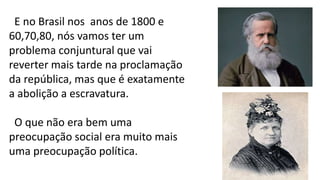 E no Brasil nos anos de 1800 e
60,70,80, nós vamos ter um
problema conjuntural que vai
reverter mais tarde na proclamação
da república, mas que é exatamente
a abolição a escravatura.
O que não era bem uma
preocupação social era muito mais
uma preocupação política.
 