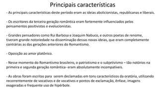 - As principais características deste período eram as ideias abolicionistas, republicanas e liberais.
- Os escritores da terceira geração romântica eram fortemente influenciados pelos
pensamentos positivistas e evolucionistas.
- Grandes pensadores como Rui Barbosa e Joaquim Nabuco, e outros poetas de renome,
tiveram grande notoriedade na disseminação dessas novas ideias, que eram completamente
contrárias as das gerações anteriores do Romantismo.
- Oposição ao amor platônico.
- Nesse momento do Romantismo brasileiro, o patriotismo e o subjetivismo – tão notórios na
primeira e segunda geração romântica- eram absolutamente incompatíveis.
- As obras foram escritas para serem declamadas em tons característicos da oratória, utilizando
recorrentemente de vocativos e de vocativos e pontos de exclamação, ênfase, imagens
exageradas e frequente uso de hipérbole.
Principais características
 