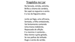 Na Senzala, úmida, estreita,
Brilha a chama da candeia,
No sapé se esgueira o vento.
E a luz da fogueira ateia.
Junto ao fogo, uma africana,
Sentada, o filho embalando,
Vai lentamente cantando
Uma tirana indolente,
Repassada de aflição.
E o menino ri contente...
Mas treme e grita gelado,
Se nas palhas do telhado
Ruge o vento do sertão.
Tragédia no Lar
 