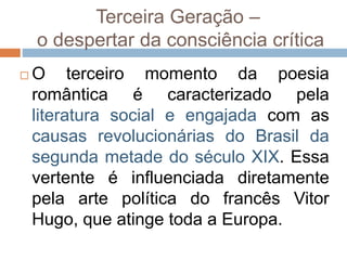 Terceira Geração –
o despertar da consciência crítica
 O terceiro momento da poesia
romântica é caracterizado pela
literatura social e engajada com as
causas revolucionárias do Brasil da
segunda metade do século XIX. Essa
vertente é influenciada diretamente
pela arte política do francês Vitor
Hugo, que atinge toda a Europa.
 