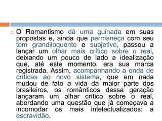  O Romantismo dá uma guinada em suas
propostas e, ainda que permaneça com seu
tom grandiloquente e subjetivo, passou a
lançar um olhar mais crítico sobre o real,
deixando um pouco de lado a idealização
que, até este momento, era sua marca
registrada. Assim, acompanhando a onda de
críticas ao novo sistema, que em nada
mudou de fato a vida da maior parte dos
brasileiros, os românticos dessa geração
lançaram um olhar crítico sobre o real,
abordando uma questão que já começava a
incomodar os mais intelectualizados: a
escravidão.
 