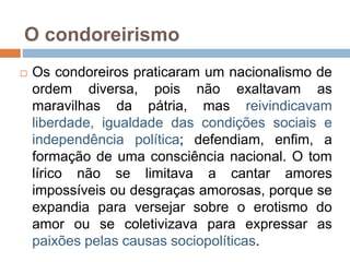 O condoreirismo
 Os condoreiros praticaram um nacionalismo de
ordem diversa, pois não exaltavam as
maravilhas da pátria, mas reivindicavam
liberdade, igualdade das condições sociais e
independência política; defendiam, enfim, a
formação de uma consciência nacional. O tom
lírico não se limitava a cantar amores
impossíveis ou desgraças amorosas, porque se
expandia para versejar sobre o erotismo do
amor ou se coletivizava para expressar as
paixões pelas causas sociopolíticas.
 