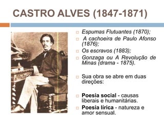 CASTRO ALVES (1847-1871)
 Espumas Flutuantes (1870);
 A cachoeira de Paulo Afonso
(1876);
 Os escravos (1883);
 Gonzaga ou A Revolução de
Minas (drama - 1875).
 Sua obra se abre em duas
direções:
 Poesia social - causas
liberais e humanitárias.
 Poesia lírica - natureza e
amor sensual.
 