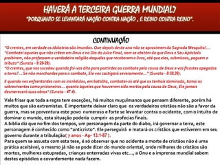 CONTINUAÇÃO
“O crentes, em verdade os idolatras são imundos. Que depois deste ano não se aproximem da Sagrada Mesquita!...
“Combatei aqueles que não crêem em Deus e no Dia do Juízo Final, nem se abstém do que Deus e Seu Apóstolo
proibiram, não professam a verdadeira religião daqueles que receberam o livro, até que eles, submissos, paguem o
tributo” (Surata - 9:28-29).
“O crentes, que vos sucedeu quando foi-vos dito para partirdes ao combate pela causa de Deus e vos ficastes apegados
a terra?... Se não marchardes para o combate, Ele vos castigará severamente...” (Surata - 9:38,39).
E quando vos enfrentardes com os incrédulos, em batalha, combatei-os até que os tenhais dominado, tomai os
sobreviventes como prisioneiros... quanto àqueles que houverem sido mortos pela causa de Deus, Ele jamais
desmerecerá suas obras" (Surata - 47:4).
Vale frisar que toda a regra tem exceções, há muitos muçulmanos que pensam diferente, porém há
muitos que são extremistas. É importante deixar claro que os verdadeiros cristãos não são a favor da
guerra, mas se porventura este povo numeroso e forte se levantar contra o ocidente, com o intuito de
dominar o mundo, esta situação poderia cumprir as profecias finais.
A bíblia diz que no fim dos tempos, um personagem da parte do diabo, irá governar a terra, este
personagem é conhecido como “anticristo”. Ele perseguirá e matará os cristãos que estiverem em seu
governo durante a tribulação( 7 anos - Ap- 13:1-87 ). Devemos lembrar que, todos que um dia
governaram o mundo, só conseguiram através da guerra(ex: Nabucodonosor, Ciro, Alexandre o
Grande, Júlio César etc...)
Para quem se assusta com esta tese, é só observar que no ocidente a morte de cristãos não é uma
prática aceitável, o mesmo já não se pode dizer do mundo oriental, onde milhares de cristãos são
mortos, mulheres estupradas, crianças enterradas vivas etc..., a Onu e a imprensa mundial sabem
destes episódios e covardemente nada fazem.
HAVERÁ A TERCEIRA GUERRA MUNDIAL?
“PORQUANTO SE LEVANTARÁ NAÇÃO CONTRA NAÇÃO , E REINO CONTRA REINO”.
 
