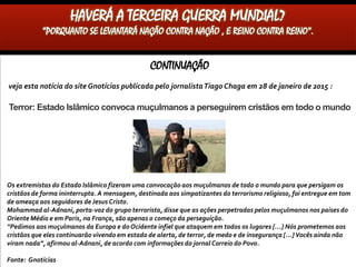 CONTINUAÇÃO
Veja esta notícia do siteGnotícias publicada pelo jornalistaTiago Chaga em 28 de janeiro de 2015 :
Terror: Estado Islâmico convoca muçulmanos a perseguirem cristãos em todo o mundo
Os extremistas do Estado Islâmico fizeram uma convocação aos muçulmanos de todo o mundo para que persigam os
cristãos de forma ininterrupta. A mensagem, destinada aos simpatizantes do terrorismo religioso, foi entregue em tom
de ameaça aos seguidores de Jesus Cristo.
Mohammad al-Adnani, porta-voz do grupo terrorista, disse que as ações perpetradas pelos muçulmanos nos países do
Oriente Médio e em Paris, na França, são apenas o começo da perseguição.
“Pedimos aos muçulmanos da Europa e do Ocidente infiel que ataquem em todos os lugares […] Nós prometemos aos
cristãos que eles continuarão vivendo em estado de alerta, de terror, de medo e de insegurança […] Vocês ainda não
viram nada”, afirmou al-Adnani, de acordo com informações do jornal Correio do Povo.
Fonte: Gnotícias
HAVERÁ A TERCEIRA GUERRA MUNDIAL?
“PORQUANTO SE LEVANTARÁ NAÇÃO CONTRA NAÇÃO , E REINO CONTRA REINO”.
 