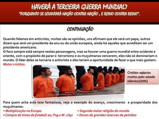 CONTINUAÇÃO
Quando falamos em anticristo, muitas são as opiniões, uns afirmam que ele será um papa, outros
dizem que será um presidente da onu ou da união europeia, ainda há aqueles que acreditam ser um
presidente americano.
O foco sempre está sempre nestes personagens, mas se houver uma guerra mundial entre ocidente e
oriente, com o propósito de parar o terrorismo e os muçulmanos vencerem, eles não só dominariam o
mundo.O líder deles se tornaria o anticristo e eles teriam a oportunidade de fazer o que mais gostam:
Matar cristãos.
Para quem acha esta tese fantasiosa, veja o exemplo do avanço, crescimento e prosperidade dos
muçulmanos:
• Multiplicação na Europa(Crise migratória) • Segunda maior religião do mundo(A que mais cresce)
• Compra de times de futebol( ex; Psg e M. city) • Donos de grandes reservas de petróleo
HAVERÁ A TERCEIRA GUERRA MUNDIAL?
“PORQUANTO SE LEVANTARÁ NAÇÃO CONTRA NAÇÃO , E REINO CONTRA REINO”.
Cristãos egípcios
mortos pelo estado
islâmico(2015)
 