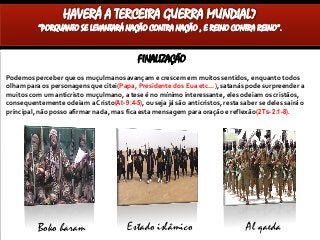 FINALIZAÇÃO
Podemos perceber que os muçulmanos avançam e crescem em muitos sentidos, enquanto todos
olham para os personagens que citei(Papa, Presidente dos Eua etc...), satanás pode surpreender a
muitos com um anticristo muçulmano, a tese é no mínimo interessante, eles odeiam os cristãos,
consequentemente odeiam a Cristo(At- 9:4-5), ou seja já são anticristos, resta saber se deles sairá o
principal, não posso afirmar nada, mas fica esta mensagem para oração e reflexão(2 Ts- 2:1-8).
HAVERÁ A TERCEIRA GUERRA MUNDIAL?
“PORQUANTO SE LEVANTARÁ NAÇÃO CONTRA NAÇÃO , E REINO CONTRA REINO”.
Boko haram Estado islâmico Al qaeda
 