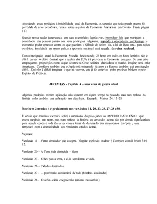 Associando estas predições à instabilidade atual da Economia, e, sabendo que toda grande guerra foi
precedida de crise econômica, lemos sobre a quebra da Economia Americana em Eventos Finais página
117:
Quando nossa nação (americana), em suas assembleias legislativas, promulgar leis que restrinjam a
consciência das pessoas quanto aos seus privilégios religiosos, impondo a observância do Domingo e
exercendo poder opressor contra os que guardam o Sábado do sétimo dia, a lei de Deus será , para todos
os efeitos, invalidada em nosso país, e a apostasia nacional será seguida de ruína nacional.
Com a inteligação atual da Economia Mundial funcionando 24 horas em todos os fusos horários não é
difícil prever o efeito dominó que a quebra dos EUA irá provocar na Economia em geral. Se uma crise
em pequenas proporções como a que ocorreu na Crise Asiática chacoalhou o mundo, imagine uma crise
Americana. Considere também que o Japão está estagnado há anos e a Europa também está em situação
difícil. Daí não é dificil imaginar o que irá ocorrer, que já foi antevisto pelos profetas bíblicos e pelo
Espírito de Profecia.
JEREMIAS - Capítulo 4 – uma cena de guerra atual
Algumas profecias tiveram aplicação não somente em algum tempo no passado, mas num refluxo da
história terão também uma aplicação nos dias finais. Exemplo: Mateus 24: 15-28
Note bem Jeremias 4 especialmente nos versículos 11, 20, 23, 26, 27, 28 e30.
É sabido que Jeremias escreveu sobre a submissão do povo judeu ao IMPERIO BABILONIO que
estava surgindo ano norte, mas num refluxo da história os versículos acima são por demais significativos
para aquela época e nada têm a ver com a forma de destruição dos armamentos da época , nem
tampouco com a dramaticidade dos versículos citados acima.
Vejamos:
Versículo 11 – Vento abrasador que assopra. ( Sugere explosão nuclear ) Compare com II Pedro 3:10-
12.
Versículo 20 – A Terra toda destruída – ídem
Versículo 23 - Olhei para a terra, e ei-la sem forma e vazia.
Versículo 26 – Cidades derribadas.
Versículo 27 - ... porém não consumirei de todo (bombas localizadas)
Versículo 28 - Os céus acima enegrecerão (nuvens radioativas)
 