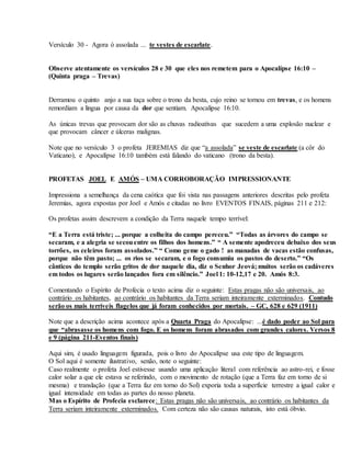 Versículo 30 - Agora ó assolada ... te vestes de escarlate.
Observe atentamente os versículos 28 e 30 que eles nos remetem para o Apocalípse 16:10 –
(Quinta praga – Trevas)
Derramou o quinto anjo a sua taça sobre o trono da besta, cujo reino se tornou em trevas, e os homens
remordiam a lingua por causa da dor que sentiam. Apocalipse 16:10.
As únicas trevas que provocam dor são as chuvas radioativas que sucedem a uma explosão nuclear e
que provocam câncer e úlceras malignas.
Note que no versículo 3 o profeta JEREMIAS diz que “a assolada” se veste de escarlate (a côr do
Vaticano), e Apocalípse 16:10 também está falando do vaticano (trono da besta).
PROFETAS JOEL E AMÓS – UMA CORROBORAÇÃO IMPRESSIONANTE
Impressiona a semelhança da cena caótica que foi vista nas passagens anteriores descritas pelo profeta
Jeremias, agora expostas por Joel e Amós e citadas no livro EVENTOS FINAIS, páginas 211 e 212:
Os profetas assim descrevem a condição da Terra naquele tempo terrível:
“E a Terra está triste; ... porque a colheita do campo pereceu.” “Todas as árvores do campo se
secaram, e a alegria se secouentre os filhos dos homens.” “ A semente apodreceu debaixo dos seus
torrões, os celeiros foram assolados.” “ Como geme o gado ! as manadas de vacas estão confusas,
porque não têm pasto; ... os rios se secaram, e o fogo consumiu os pastos do deserto.” “Os
cânticos do templo serão gritos de dor naquele dia, diz o Senhor Jeová; muitos serão os cadáveres
em todos os lugares serão lançados fora em silêncio.” Joel 1: 10-12,17 e 20. Amós 8:3.
Comentando o Espírito de Profecia o texto acima diz o seguinte: Estas pragas não são universais, ao
contrário os habitantes, ao contrário os habitantes da Terra seriam inteiramente exterminados. Contudo
serão os mais terríveis flagelos que já foram conhecidos por mortais. – GC, 628 e 629 (1911)
Note que a descrição acima acontece após a Quarta Praga do Apocalipse: ...é dado poder ao Sol para
que “abrasasse os homens com fogo. E os homens foram abrasados com grandes calores. Versos 8
e 9 (página 211-Eventos finais)
Aqui sim, é usado linguagem figurada, pois o livro do Apocalípse usa este tipo de linguagem.
O Sol aqui é somente ilustrativo, senão, note o seguinte:
Caso realmente o profeta Joel estivesse usando uma aplicação literal com referência ao astro-rei, e fosse
calor solar a que ele estava se referindo, com o movimento de rotação (que a Terra faz em torno de si
mesma) e translação (que a Terra faz em torno do Sol) exporia toda a superfície terrestre a igual calor e
igual intensidade em todas as partes do nosso planeta.
Mas o Espírito de Profecia esclarece: Estas pragas não são universais, ao contrário os habitantes da
Terra seriam inteiramente exterminados. Com certeza não são causas naturais, isto está óbvio.
 