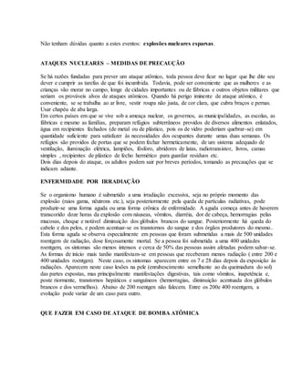 Não tenham dúvidas quanto a estes eventos: explosões nucleares esparsas.
ATAQUES NUCLEARES – MEDIDAS DE PRECAUÇÃO
Se há razões fundadas para prever um ataque atômico, toda pessoa deve ficar no lugar que lhe dite seu
dever e cumprir as tarefas de que foi incumbida. Todavia, pode ser conveniente que as mulheres e as
crianças vão morar no campo, longe de cidades importantes ou de fábricas e outros objetos militares que
seriam os prováveis alvos de ataques atômicos. Quando há perigo iminente de ataque atômico, é
conveniente, se se trabalha ao ar livre, vestir roupa não justa, de cor clara, que cubra braços e pernas.
Usar chapéu de aba larga.
Em certos países em que se vive sob a ameaça nuclear, os governos, as municipalidades, as escolas, as
fábricas e mesmo as famílias, preparam refúgios subterrâneos providos de diversos alimentos enlatados,
água em recipientes fechados (de metal ou de plástico, pois os de vidro poderiam quebrar-se) em
quantidade suficiente para satisfazer às necessidades dos ocupantes durante umas duas semanas. Os
refúgios são providos de portas que se podem fechar hermeticamente, de um sistema adequado de
ventilação, iluminação elétrica, lampiões, fósforo, abridores de latas, radiotransistor, livros, camas
simples , recipientes de plástico de fecho hermético para guardar resíduos etc.
Dois dias depois do ataque, os adultos podem sair por breves períodos, tomando as precauções que se
indicam adiante.
ENFERMIDADE POR IRRADIAÇÃO
Se o organismo humano é submetido a uma irradiação excessiva, seja no próprio momento das
explosão (raios gama, nêutrons etc.), seja posteriormente pela queda de partículas radiativas, pode
produzir-se uma forma aguda ou uma forma crônica de enfermidade. A aguda começa antes de haverem
transcorido doze horas da explosão com náuseas, vômitos, diarréia, dor de cabeça, hemorragias pelas
mucosas, choque e notável diminuição dos glóbulos brancos do sangue. Posteriormente há queda do
cabelo e dos pelos, e podem acentuar-se os transtornos do sangue e dos órgãos produtores do mesmo..
Esta forma aguda se observa especialmente em pessoas que foram submetidas a mais de 500 unidades
roentgem de radiação, dose forçosamente mortal. Se a pessoa foi submetida a uma 400 unidades
roentgem, os sintomas são menos intensos e cerca de 50% das pessoas assim afetadas podem salvar-se.
As formas de início mais tardio manifestam-se em pessoas que receberam menos radiação ( entre 200 e
400 unidades roentgen). Neste caso, os sintomas aparecem entre os 7 e 28 dias depois da exposição às
radiações. Aparecem neste caso lesões na pele (enrubescimento semelhante ao da queimadura do sol)
das partes expostas, mas principalmente manifestações digestivas, tais como vômitos, inapetência e,
poste riormente, transtornos hepáticos e sanguíneos (hemorragias, diminuição acentuada dos glóbulos
brancos e dos vermelhos). Abaixo de 200 roentgen não falecem. Entre os 200e 400 roentgem, a
evolução pode variar de um caso para outro.
QUE FAZER EM CASO DE ATAQUE DE BOMBA ATÔMICA
 
