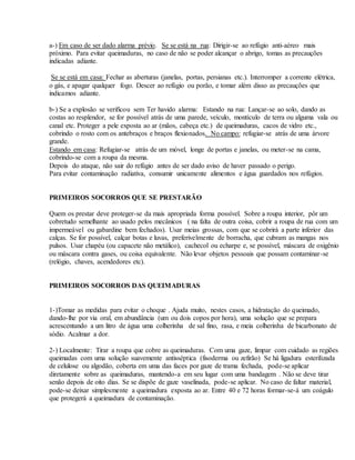 a-) Em caso de ser dado alarma prévio. Se se está na rua: Dirigir-se ao refúgio anti-aéreo mais
próximo. Para evitar queimaduras, no caso de não se poder alcançar o abrigo, tomas as precauções
indicadas adiante.
Se se está em casa: Fechar as aberturas (janelas, portas, persianas etc.). Interromper a corrente elétrica,
o gás, e apagar qualquer fogo. Descer ao refúgio ou porão, e tomar além disso as precauções que
indicamos adiante.
b-) Se a explosão se verificou sem Ter havido alarma: Estando na rua: Lançar-se ao solo, dando as
costas ao resplendor, se for possível atrás de uma parede, veículo, montículo de terra ou alguma vala ou
canal etc. Proteger a pele exposta ao ar (mãos, cabeça etc.) de queimaduras, cacos de vidro etc.,
cobrindo o rosto com os antebraços e braços flexionados. No campo: refugiar-se atrás de uma árvore
grande.
Estando em casa: Refugiar-se atrás de um móvel, longe de portas e janelas, ou meter-se na cama,
cobrindo-se com a roupa da mesma.
Depois do ataque, não sair do refúgio antes de ser dado aviso de haver passado o perigo.
Para evitar contaminação radiativa, consumir unicamente alimentos e água guardados nos refúgios.
PRIMEIROS SOCORROS QUE SE PRESTARÃO
Quem os prestar deve proteger-se da mais apropriada forma possível. Sobre a roupa interior, pôr um
cobretudo semelhante ao usado pelos mecânicos ( na falta de outra coisa, cobrir a roupa de rua com um
impermeável ou gabardine bem fechados). Usar meias grossas, com que se cobrirá a parte inferior das
calças. Se for possível, calçar botas e luvas, preferivelmente de borracha, que cubram as mangas nos
pulsos. Usar chapéu (ou capacete não metálico), cachecol ou echarpe e, se possível, máscara de oxigênio
ou máscara contra gases, ou coisa equivalente. Não levar objetos pessoais que possam contaminar-se
(relógio, chaves, acendedores etc).
PRIMEIROS SOCORROS DAS QUEIMADURAS
1-)Tomar as medidas para evitar o choque . Ajuda muito, nestes casos, a hidratação do queimado,
dando-lhe por via oral, em abundância (um ou dois copos por hora), uma solução que se prepara
acrescentando a um litro de água uma colherinha de sal fino, rasa, e meia colherinha de bicarbonato de
sódio. Acalmar a dor.
2-) Localmente: Tirar a roupa que cobre as queimaduras. Com uma gaze, limpar com cuidado as regiões
queimadas com uma solução suavemente antisséptica (fisoderma ou zefirão) Se há ligadura esterilizada
de celulose ou algodão, coberta em uma das faces por gaze de trama fechada, pode-se aplicar
diretamente sobre as queimaduras, mantendo-a em seu lugar com uma bandagem . Não se deve tirar
senão depois de oito dias. Se se dispõe de gaze vaselinada, pode-se aplicar. No caso de faltar material,
pode-se deixar simplesmente a queimadura exposta ao ar. Entre 40 e 72 horas formar-se-á um coágulo
que protegerá a queimadura de contaminação.
 