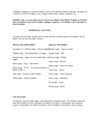 2-)Ministrar antibióticos para evitar infecção. Pode ser útil ministrar também corticóides (devivados de
cortisona) ou ACTH. Em alguns casos, o médico poderá aplicar plasma, transfusões etc.
O melhor seria, se a estas alturas não se estivesse nas cidades como instrui o Espírito de Profecia.
Mas a esta altura Jesus estará voltando a qualquer momento e a eternidade estará esperando os
bem-aventrados.
DIFERENÇAS NOTÁVEIS
As pragas do Israel antigo quando saíam do Egito não são as mesmas pragas do Apocalípse, nem no
número nem nos típos de pragas. Observe:
PRAGAS DO APOCALÍPSE:
Apocalípse 16 – Primeira Praga – Úlceras malignas
Segunda praga – Mar transformado em sangue
Terceira praga – Águas dos rios transformadas em
sangue
Quarta praga – Fôgo – Calor intenso
Quinta praga – Trevas – (e as pessoas mordiam as
linguas de dôr...)
Sexta praga – Secagem do Rio Eufrates
Sétima praga – Grande terremoto
PRAGAS DO EXODO:
Primeira praga – Água em sangue
Segunda praga – Rãs
Terceira praga – Piolhos
Quarta praga – Moscas
Quinta praga – Pestes nos animais
Sexta praga – Úlceras
Sétima praga – Chuva de pedras
Oitava praga – Gafanhotos
Nona praga – Trevas
Décima praga - Morte
Uma prococação:
As Segunda e Terceira pragas alguns a têm interpretado de maneira literal. Não encontrei apoio para
tanto nem na Bíblia nem nos comentários do Espírito de Profecia. É bom lembrar que as palavras
textuais do Apocalípse não podem ser levadas a serem entendidas no pé da letra, mesmo porque a
 