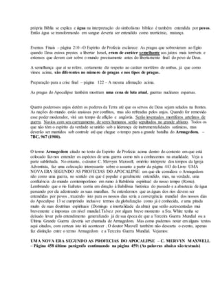 própria Bíblia se explica e água na interpretação do simbolismo bíblico é também entendida por povos.
Então água se transformando em sangue deveria ser entendido como morticínio, matança.
Eventos Finais – página 210 –O Espírito de Profecia esclarece: As pragas que sobrevieram ao Egito
quando Deus estava prestes a libertar Israel, eram de caráter semelhante aos juízos mais terríveis e
extensos que devem cair sobre o mundo precisamente antes do libertamento final do povo de Deus.
A semelhança que aí se refere, certamente diz respeito ao caráter mortífero de ambas, já que como
vimos acima, são diferentes no número de pragas e nos tipos de pragas.
Preparação para a crise final – pàgina 122 – A mesma afirmação acima.
As pragas do Apocalípse também mostram uma cena de luta atual, guerras nucleares esparsas.
Quatro poderosos anjos detêm os poderes da Terra até que os servos de Deus sejam selados na frontes.
As nações do mundo estão ansiosas por conflitos, mas são refreadas pelos anjos. Quando for removido
esse poder moderador, virá um tempo de aflição e angústia. Serão inventados mortíferos artefatos de
guerra. Navios com seu carregamento de seres humanos serão sepultados no grande abismo. Todos os
que não têm o espírito da verdade se unirão sob a liderança de instrumentalidades satânicas, mas
deverão ser mantidos sob controle até que chegue o tempo para a grande batalha do Armagedom. –
7BC, 967 (1900).
O termo Armagedom citado no texto do Espírito de Profecia acima dentro do contexto em que está
colocado faz-nos entender os aspéctos de uma guerra como nós a conhecemos na atualidade. Veja a
parte sublinhada. No entanto, o doutor C. Mervym Maxwell, emérito intérprete dos tempos da Igreja
Adventista, faz uma colocação interessante sobre o assunto a partir da página 443 do Livro UMA
NOVA ERA SEGUNDO AS PROFECIAS DO APOCALIPSE em que ele considera o Armagedom
não como uma guerra, no sentido em que é popular e geralmente entendido, mas, na verdade, uma
confluência do mundo comtemporâneo em rumo à Babilônia espiritual do nosso tempo (Roma).
Lembrando que o rio Eufrates corria em direção à Babilônia histórica do passado e a abastecia de água
passando por ela adentrando as suas muralhas. Se enterdermos que as águas dos rios devem ser
entendidas por povos , trazendo isto para os nossos dias seria a convergência mundial dos nossos dias
do Apocalípse 13 se cumprindo inclusive termos da globalização como já é conhecida, e uma pitada
muito de suas doutrinas espirituais (Domingo e imortalidade da alma) que serão acrescentadas mui
brevemente e impostas em nível mundial.Talvez por algum breve momento a Sra. White tenha se
deixado levar pelo entendimento generalizado já de sua época de que a Terceira Guerra Mundial ou a
Última Grande Guerra deveria ser chamada de Armagedom. Mas como pudemos notar em alguns textos
aqui citados, com certeza isto irá acontecer . O doutor Maxvell também não descarta o evento, apenas
faz distinção entre o termo Armagedom e a Terceira Guerra Mundial. Vejamos:
UMA NOVA ERA SEGUNDO AS PROFECIAS DO APOCALIPSE – C. MERVYN MAXWELL
– Página 458 último parágrafo continuando na página 459: (As palavras abaixo são textuais)
 