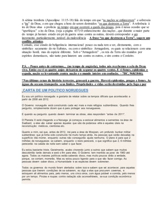 A sétima trombeta (Apocalipse 11:15-18) fala do tempo em que “as nações se enfureceram” e sobreveio
a “ira” de Deus, e em que chegou a hora de serem destruídos “os que destroem a Terra”. A referência à
ira de Deus situa a profecia no tempo em que ocorrerá a queda das pragas, pois é nessa ocasião que se
“aperfeiçoa” a ira de Deus. (veja a página 437) O enfurecimento das nações , que durante a maior parte
do tempo já haviam estado em pé de guerra umas contra as outras, deverá corresponder a um
incremento particularmente notável da malevolência . A frase “os que destroem a Terra”, sugere um
conflito atômico.
Contudo, esse estado de beligerância internacional pouco ou nada tem a ver, diretamente, com o
simbólico secamento do rio Eufrates, ou com o simbólico Armagedom, os quais se relacionam com uma
situação hostil, mas de espécie diferente. Sob o “Armagedom” , os reis da Terra são reunidos por
espíritos demoníacos, não tanto para lutarem uns contra os outros, e sim contra o Cordeiro.
P.S. – Pouco antes de entrarmos... (no tempo de angústia), todos nós recebemos o selo do Deus
vivo. Então eu vi os quatro anjos deixarem de segurar os quatro ventos. E vi fomes, epidemias e
espada, nação se levantando contra nação e o mundo inteiro em confusão. – 7BC, 968(1846).
“Nas últimas cenas da história terrestre, grassará a guerra. Haverá epidemias, pragas e fomes. As
águas do oceano transporão seus limites. Propriedades e vidas serão destruídas pelo fogo e por
CARTA DE UM POLITICO NORUEGUES
Eu sou um político norueguês e gostaria de relatar sobre os tempos difíceis que acontecerão a
partir de 2008 até 2012.
O Governo norueguês está construindo cada vez mais e mais refúgios subterrâneos. Quando lhes
pergunto, simplesmente dizem que é para proteger aos noruegueses.
E quando eu pergunto quando devem terminar as obras, eles respondem “antes de 2011”.
O Planeta X está chegando e a Noruega já começou a estocar alimentos e sementes na área de
Svalbard, e eles vão salvar apenas àqueles que são da poderosa elite e aqueles úteis na
reconstrução: médicos, cientistas etc.
Quanto a mim, sei que, antes de 2012, irei para a área de Mosjoen, um profundo bunker militar
subterrâneo que já tinha sido construído há muito tempo atrás. As pessoas que serão deixadas na
superfície irão morrer, enquanto outras não conseguirão ajuda nenhuma. O plano é para que 2
milhões de noruegueses se salvem, enquanto o resto perecerá, o que significa que 2, 6 milhões
perecerão na calada da noite sem saber o que fazer.
Eu estou bastante triste. Geralmente, acabo chorando junto a outros que sabem que muitos
descobrirão tarde demais e será o fim para eles. O Governo tem mentido ao povo de 1983 até
agora. Todos os maiores políticos estão sabendo disso, mas muito poucos dirão a verdade,
porque, se contam, morrerão. Mas eu estou pouco ligando para o que vão fazer comigo. As
pessoas devem saber disso, a Humanidade e as espécies devem sobreviver.
Todos os governos do mundo foram alertados sobre isso e sabem que vai acontecer, para aquelas
pessoas que tiverem condições de se salvarem, eu digo a elas que procurem cavernas, e
estoquem ali alimentos para, pelo menos, uns cinco anos, com água potável e comida, pelo menos
por um tempo. Pirulas e roupas contra radiação são aconselháveis, se sua condição econômica
permite.
 