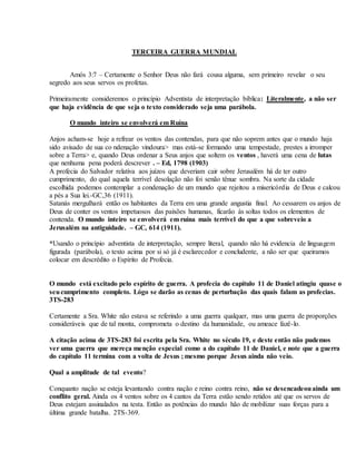 TERCEIRA GUERRA MUNDIAL
Amós 3:7 – Certamente o Senhor Deus não fará cousa alguma, sem primeiro revelar o seu
segredo aos seus servos os profetas.
Primeiramente consideremos o princípio Adventista de interpretação bíblica: Literalmente, a não ser
que haja evidência de que seja o texto considerado seja uma parábola.
O mundo inteiro se envolverá em Ruína
Anjos acham-se hoje a refrear os ventos das contendas, para que não soprem antes que o mundo haja
sido avisado de sua co ndenação vindoura> mas está-se formando uma tempestade, prestes a irromper
sobre a Terra> e, quando Deus ordenar a Seus anjos que soltem os ventos , haverá uma cena de lutas
que nenhuma pena poderá descrever . – Ed, 1798 (1903)
A profecia do Salvador relativa aos juízos que deveriam cair sobre Jerusalém há de ter outro
cumprimento, do qual aquela terrível desolação não foi senão tênue sombra. Na sorte da cidade
escolhida podemos contemplar a condenação de um mundo que rejeitou a misericórdia de Deus e calcou
a pés a Sua lei.-GC,36 (1911).
Satanás mergulhará então os habitantes da Terra em uma grande angustia final. Ao cessarem os anjos de
Deus de conter os ventos impetuosos das paixões humanas, ficarão às soltas todos os elementos de
contenda. O mundo inteiro se envolverá em ruína mais terrível do que a que sobreveio a
Jerusalém na antiguidade. – GC, 614 (1911).
*Usando o princípio adventista de interpretação, sempre literal, quando não há evidencia de linguagem
figurada (parábola), o texto acima por si só já é esclarecedor e concludente, a não ser que queiramos
colocar em descrédito o Espírito de Profecia.
O mundo está excitado pelo espírito de guerra. A profecia do capítulo 11 de Daniel atingiu quase o
seucumprimento completo. Lógo se darão as cenas de perturbação das quais falam as profecias.
3TS-283
Certamente a Sra. White não estava se referindo a uma guerra qualquer, mas uma guerra de proporções
consideráveis que de tal monta, comprometa o destino da humanidade, ou ameace fazê-lo.
A citação acima de 3TS-283 foi escrita pela Sra. White no século 19, e deste então não pudemos
ver uma guerra que mereça menção especial como a do capítulo 11 de Daniel, e note que a guerra
do capítulo 11 termina com a volta de Jesus ; mesmo porque Jesus ainda não veio.
Qual a amplitude de tal evento?
Conquanto nação se esteja levantando contra nação e reino contra reino, não se desencadeouainda um
conflito geral. Ainda os 4 ventos sobre os 4 cantos da Terra estão sendo retidos até que os servos de
Deus estejam assinalados na testa. Então as potências do mundo hão de mobilizar suas forças para a
última grande batalha. 2TS-369.
 