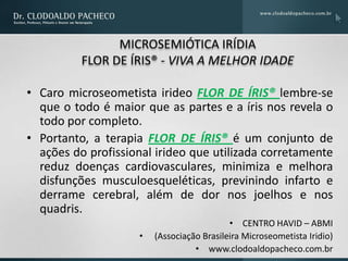 MICROSEMIÓTICA IRÍDIA
          FLOR DE ÍRIS® - VIVA A MELHOR IDADE

• Caro microseometista irideo FLOR DE ÍRIS® lembre-se
  que o todo é maior que as partes e a íris nos revela o
  todo por completo.
• Portanto, a terapia FLOR DE ÍRIS® é um conjunto de
  ações do profissional irideo que utilizada corretamente
  reduz doenças cardiovasculares, minimiza e melhora
  disfunções musculoesqueléticas, previnindo infarto e
  derrame cerebral, além de dor nos joelhos e nos
  quadris.
                                           • CENTRO HAVID – ABMI
                    •   (Associação Brasileira Microseometista Iridio)
                                  • www.clodoaldopacheco.com.br
 