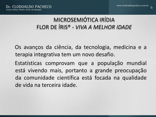 MICROSEMIÓTICA IRÍDIA
        FLOR DE ÍRIS® - VIVA A MELHOR IDADE


Os avanços da ciência, da tecnologia, medicina e a
terapia integrativa tem um novo desafio.
Estatísticas comprovam que a população mundial
está vivendo mais, portanto a grande preocupação
da comunidade científica está focada na qualidade
de vida na terceira idade.
 